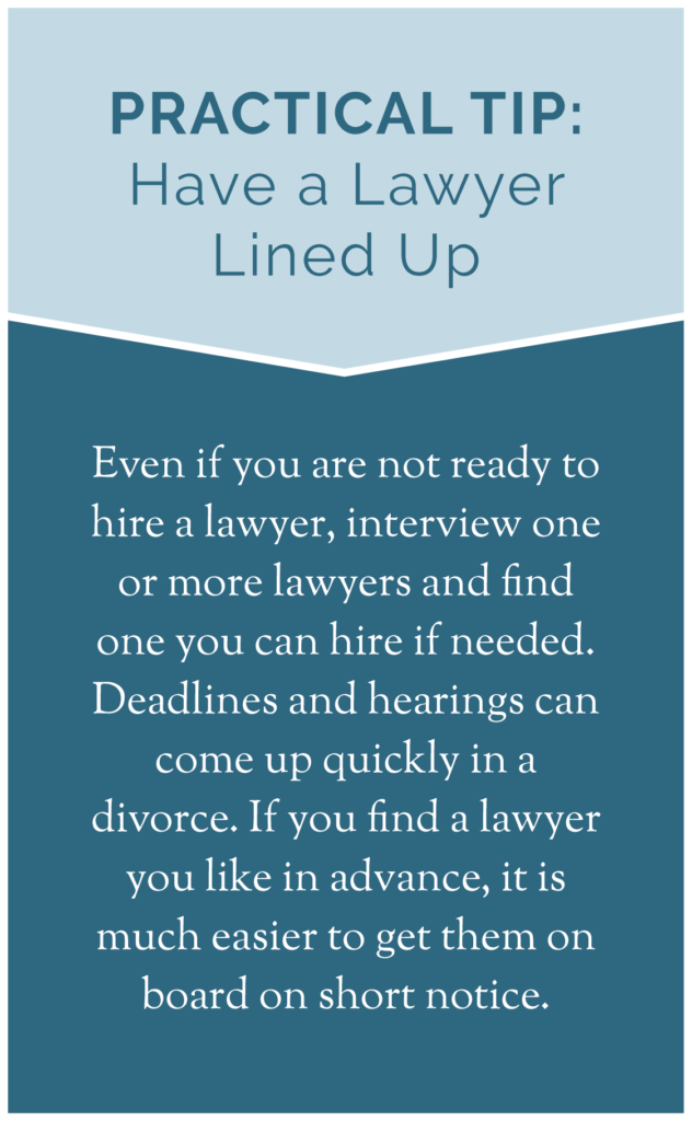 Practical Tip: Have a Lawyer Lined Up Even if you are not ready to hire a lawyer, interview one or more lawyers and find one you can hire if needed. Deadlines and hearings can come up quickly in a divorce. If you find a lawyer you like in advance, it is much easier to get them on board on short notice.